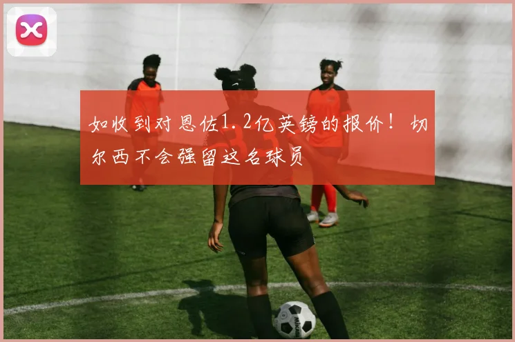 如收到对恩佐1.2亿英镑的报价！切尔西不会强留这名球员